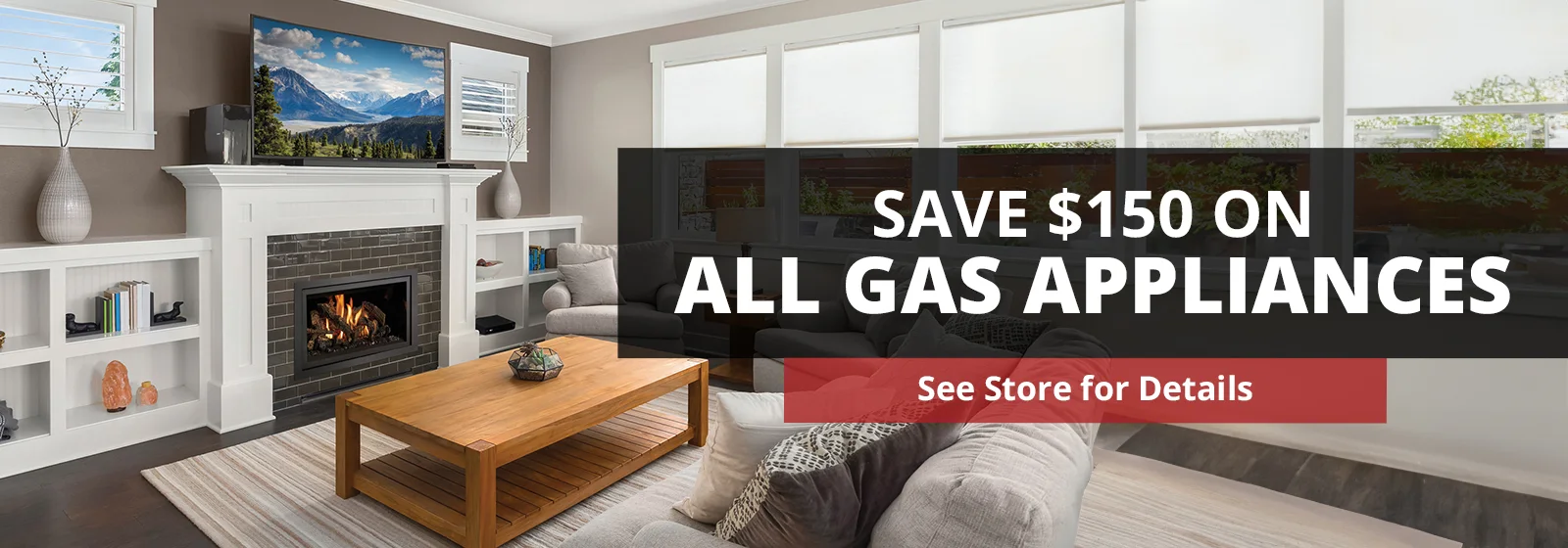 Save $150 on all gas appliances. See store for details. Living room with a fireplace, TV, couch, and a wooden coffee table. Shelves with decor items and books are on both sides of the fireplace.